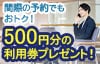 間際の予約でもおトク！500円分の利用券プレゼント！