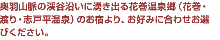 奥羽山脈の渓谷沿いに湧き出る花巻温泉郷（花巻・渡り・志戸平温泉）のお宿より、お好みに合わせお選びください。