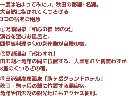 一度は泊まってみたい、秋田の秘湯・名湯。
大自然に抱かれてくつろげる
3つの宿をご用意
�@湯瀬温泉「和心の宿 姫の湯」
渓谷を望むお風呂と、
囲炉裏料理や旬の創作膳が自慢の宿。
�A夏瀬温泉「都わすれ」
田沢湖と角館の間に位置する、人里離れた客室わずか8室のくつろぎの宿。
�B田沢湖高原温泉「駒ヶ岳グランドホテル」
秋田・駒ヶ岳の麓に位置し、名湯「乳頭温泉」の源泉を引いた温泉が人気。角館や田沢湖の観光地にもアクセス便利。
