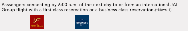 Passengers connecting by 6:00 a.m. of the next day to or from an international JAL Group flight with a first class reservation or a business class reservation.(*Note 1)