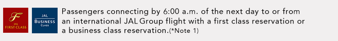 Passengers connecting by 6:00 a.m. of the next day to or from an international JAL Group flight with a first class reservation or a business class reservation.(*Note 1)