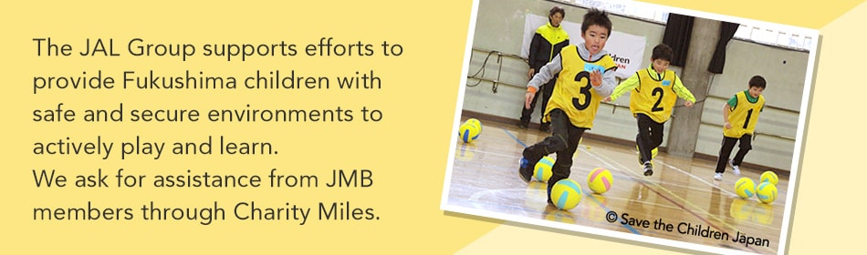 The JAL Group supports efforts to provide Fukushima children with safe and secure environments to actively play and learn. We ask for assistance from JMB members through Charity Miles.