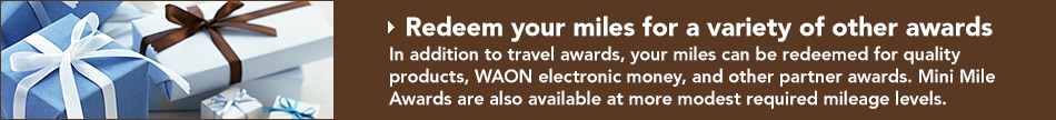 Redeem your miles for a variety of other awards In addition to travel awards, your miles can be redeemed for quality products, WAON electronic money, and other partner awards. Mini Mile Awards are also available at more modest required mileage levels.