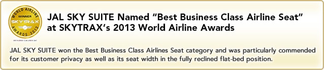 JAL SKY SUITE Named "Best Business Class Airline Seat" at SKYTRAX's 2013 World Airline AwardsJAL SKY SUITE won the Best Business Class Airlines Seat category and was particularly commended for its customer privacy as well as its seat width in the fully reclined flat-bed position.