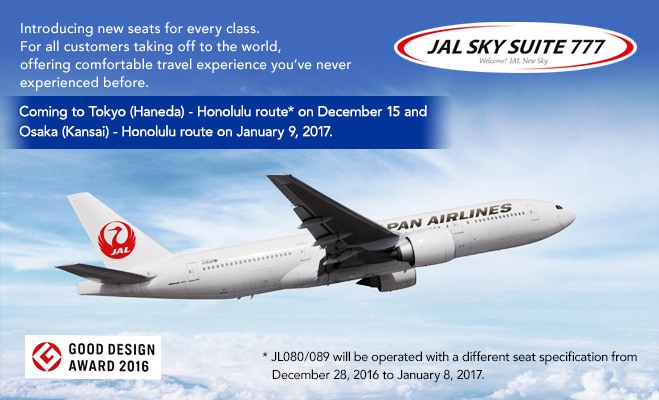 Introducing new seats for every class. For all customers taking off to the world, offering comfortable travel experience you've never experienced before. Coming to Tokyo (Haneda) - Honolulu route* on December 15 and Osaka (Kansai) - Honolulu route on January 9, 2017. *JL080/089 will be operated with a different seat specification from December 28, 2016 to January 8, 2017.