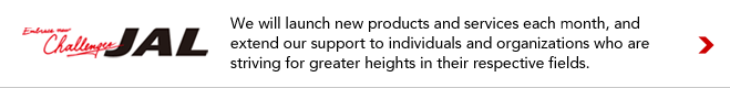 Embrace new Challenges JAL We will launch new products and services each month, and extend our support to individuals and organizations who are striving for greater heights in their respective fields.