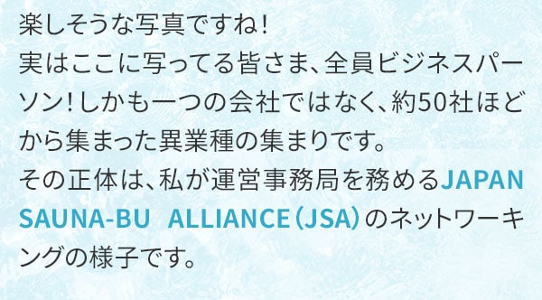 楽しそうな写真ですね！実はここに写ってる皆さま、全員ビジネスパーソン！しかも一つの会社ではなく、約50社ほどから集まった異業種の集まりです。その正体は、私が運営事務局を務めるJAPAN SAUNA-BU ALLIANCE（JSA）のネットワーキングの様子です。