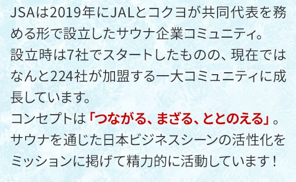 JSAは2019年にJALとコクヨが共同代表を務める形で設立したサウナ企業コミュニティ。設立時は7社でスタートしたものの、現在ではなんと224社が加盟する一大コミュニティに成長しています。コンセプトは「つながる、まざる、ととのえる」。サウナを通じた日本ビジネスシーンの活性化をミッションに掲げて精力的に活動しています！