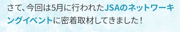 さて、今回は5月に行われたJSAのネットワーキングイベントに密着取材してきました！