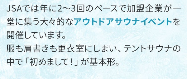 JSAでは年に2～3回のペースで加盟企業が一堂に集う大々的なアウトドアサウナイベントを開催しています。服も肩書きも更衣室にしまい、テントサウナの中で「初めまして！」が基本形。