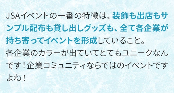 JSAイベントの一番の特徴は、装飾も出店もサンプル配布も貸し出しグッズも、全て各企業が持ち寄ってイベントを形成していること。各企業のカラーが出ていてとてもユニークなんです！企業コミュニティならではのイベントですよね！