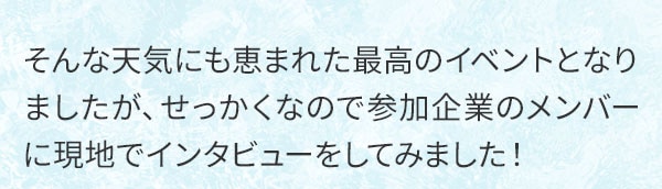 そんな天気にも恵まれた最高のイベントとなりましたが、せっかくなので参加企業のメンバーに現地でインタビューをしてみました！