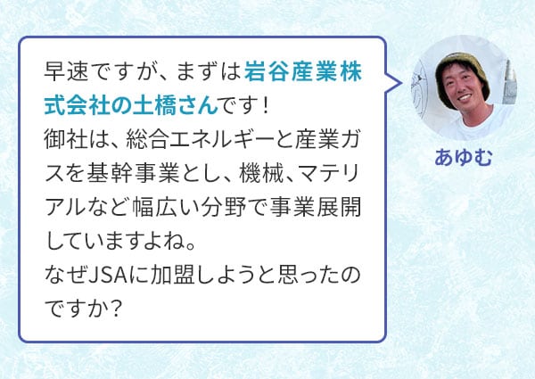 あゆむ 早速ですが、まずは岩谷産業株式会社の土橋さんです！御社は、総合エネルギーと産業ガスを基幹事業とし、機械、マテリアルなど幅広い分野で事業展開していますよね。なぜJSAに加盟しようと思ったのですか？