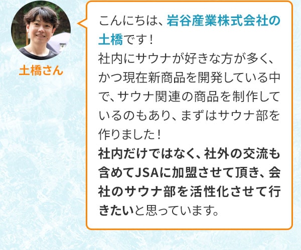 土橋さん こんにちは、岩谷産業株式会社の土橋です！社内にサウナが好きな方が多く、かつ現在新商品を開発している中で、サウナ関連の商品を制作しているのもあり、まずはサウナ部を作りました！社内だけではなく、社外の交流も含めてJSAに加盟させて頂き、会社のサウナ部を活性化させて行きたいと思っています。