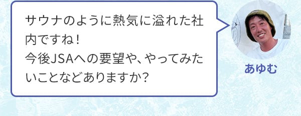 あゆむ サウナのように熱気に溢れた社内ですね！今後JSAへの要望や、やってみたいことなどありますか？