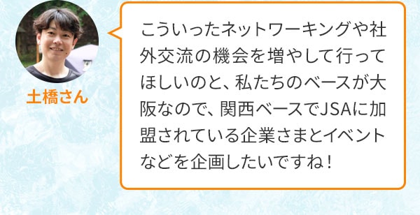 土橋さん こういったネットワーキングや社外交流の機会を増やして行ってほしいのと、私たちのベースが大阪なので、関西ベースでJSAに加盟されている企業さまとイベントなどを企画したいですね！