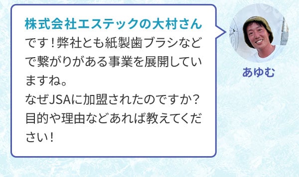 あゆむ 株式会社エステックの大村さんです！弊社とも紙製歯ブラシなどで繋がりがある事業を展開していますね。なぜJSAに加盟されたのですか？目的や理由などあれば教えてください！
