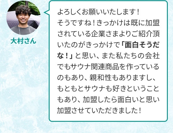 大村さん よろしくお願いいたします！そうですね！きっかけは既に加盟されている企業さまよりご紹介頂いたのがきっかけで「面白そうだな！」と思い、また私たちの会社でもサウナ関連商品を作っているのもあり、親和性もありますし、もともとサウナも好きということもあり、加盟したら面白いと思い加盟させていただきました！