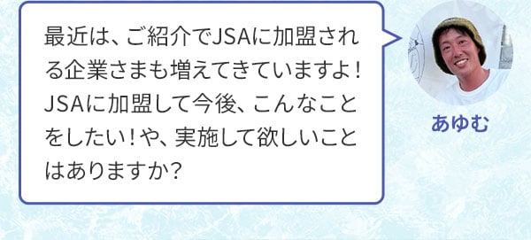 あゆむ 最近は、ご紹介でJSAに加盟される企業さまも増えてきていますよ！JSAに加盟して今後、こんなことをしたい！や、実施して欲しいことはありますか？