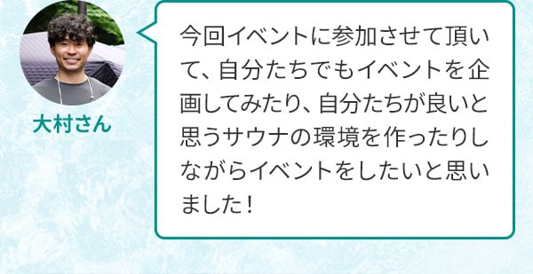 大村さん 今回イベントに参加させて頂いて、自分たちでもイベントを企画してみたり、自分たちが良いと思うサウナの環境を作ったりしながらイベントをしたいと思いました！