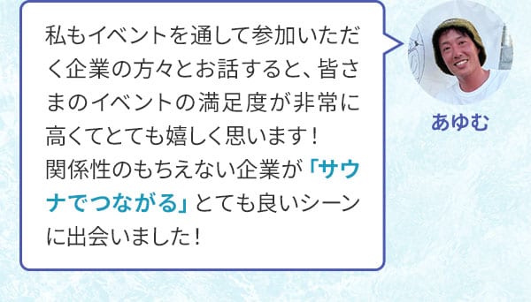 あゆむ 私もイベントを通して参加いただく企業の方々とお話すると、皆さまのイベントの満足度が非常に高くてとても嬉しく思います！関係性のもちえない企業が「サウナでつながる」とても良いシーンに出会いました！