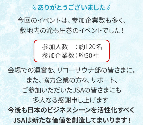 ありがとうございました 今回のイベントは、参加企業数も多く、敷地内の滝も圧巻のイベントでした！参加人数：約120名 参加企業数：約50社 会場での運営を、リコーサウナ部の皆さまに。また、協力企業の方々、サポート、ご参加いただいたJSAの皆さまにも多大なる感謝申し上げます！今後も日本のビジネスシーンを活性化すべくJSAは新たな価値を創造してまいります！