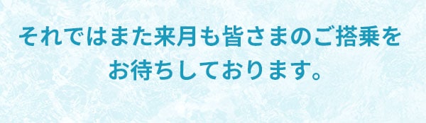 それではまた来月も皆さまのご搭乗をお待ちしております。