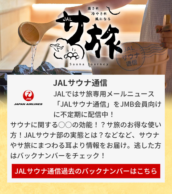 JALではサ旅専用メールニュース「JALサウナ通信」をJMB会員向けに不定期に配信中！サウナに関する○○の効能！？サ旅のお得な使い方！JALサウナ部の実態とは？などなど、サウナやサ旅にまつわる耳より情報をお届け。逃した方はバックナンバーをチェック！JALサウナ通信過去のバックナンバーはこちら