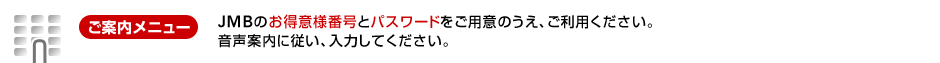 [ご案内メニュー]JMBのお得意様番号と電話用パスワードをご用意のうえ、ご利用ください。音声案内に従い、ご希望されるサービスメニュー番号を入力してください。