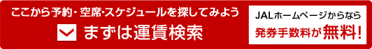 ここから予約・空席・スケジュールを探してみよう まずは運賃検索 JALホームページからなら発券手数料が無料！