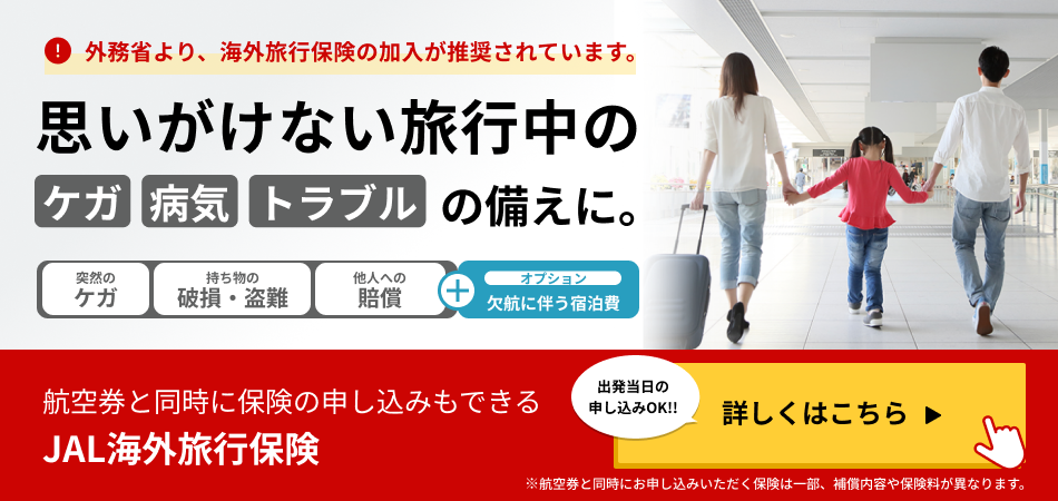 外務省より、海外旅行保険の加入が推奨されています。 思いがけない旅行中のケガ病気トラブルの備えに。 突然のケガ 持ち物の破損・盗難 他人への賠償 プラス オプション 欠航に伴う宿泊費 航空券と同時に保険の申し込みもできる JAL海外旅行保険 出発当日の申し込みOK！！ 詳しくはこちら ※航空券と同時にお申し込みいただく保険は一部、補償内容や保険料が異なります。