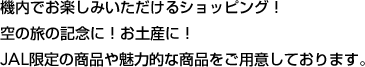機内でお楽しみいただけるショッピング！空の旅の記念に！お土産に！JAL限定の商品や魅力的な商品をご用意しております。
