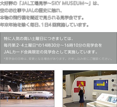 大好評の「JAL工場見学〜SKY MUSEUM〜」は、空のお仕事やJALの歴史に触れ、本物の飛行機を間近で見られる見学会です。年末年始を除く毎日、1日4回実施しています。特に人気の高い土曜日につきましては、毎月第2・4土曜日*の14時30分〜16時10分の見学会をJALカード会員限定の見学会として実施しています。*見学会の日時は、変更となる場合があります。お申し込み前にご確認ください。