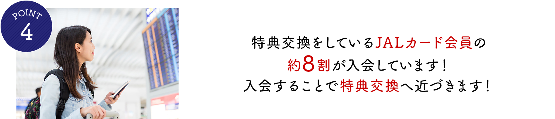 POINT4 特典交換をしているJALカード会員の8割が入会しています！入会することで特典交換へ近づきます！