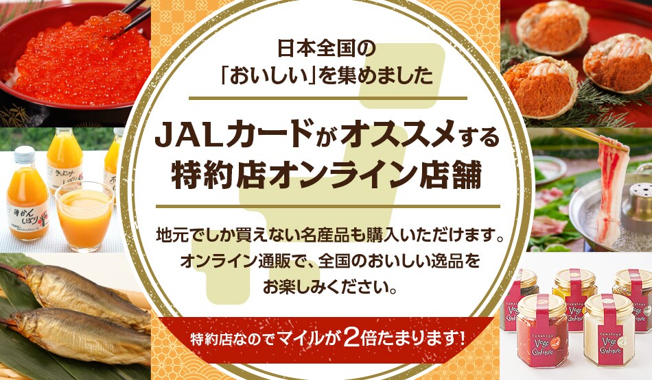 JALカードがオススメする 特約店オンライン店舗 マイルが2倍たまるJALカード特約店はオンライン店舗も充実。地元でしか買えない名産品も購入いただけます。オンライン通販で、全国のおいしい逸品をお楽しみください。