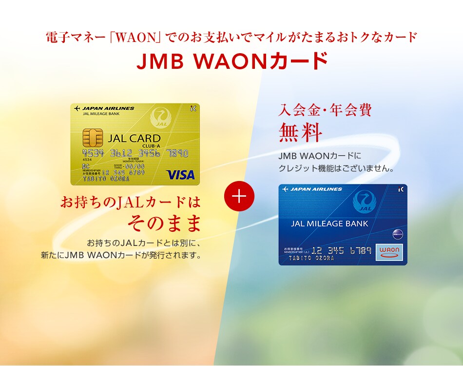 電子マネー「WAON」でのお支払いでマイルがたまるおトクなカード JMB WAONカード　お持ちのJALカードはそのまま お持ちのJALカードとは別に、 新たにJMB WAONカードが発行されます。 入会金・年会費 無料 JMB WAONカードにクレジット機能はございません。