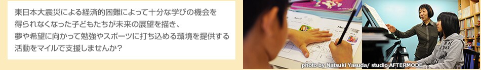 東日本大震災による経済的困難によって十分な学びの機会を得られなくなった子どもたちが未来の展望を描き、夢や希望に向かって勉強やスポーツに打ち込める環境を提供する、そんな活動をマイルで支援しませんか?