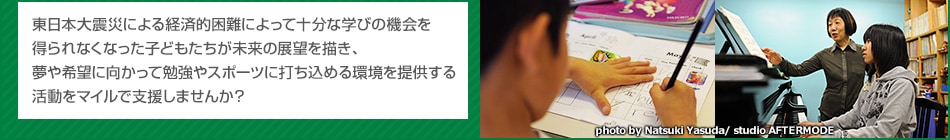 東日本大震災による経済的困難によって十分な学びの機会を得られなくなった子どもたちが未来の展望を描き、夢や希望に向かって勉強やスポーツに打ち込める環境を提供する、そんな活動をマイルで支援しませんか?