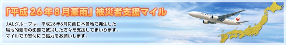 「平成26年8月豪雨」被災者支援マイル　JALグループは、平成26年8月に西日本各地で発生した局地的豪雨の影響で被災した方々を支援してまいります。マイルでの寄付にご協力をお願いします。