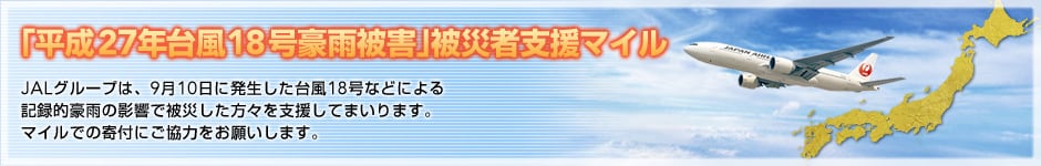 「平成27年台風18号豪雨被害」被災者支援マイル。JALグループは、9月10日に発生した台風18号などによる記録的豪雨の影響で被災した方々を支援してまいります。マイルでの寄付にご協力をお願いします。