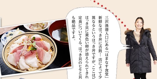 三沢漁港入口にある「はまなす食堂」では、新鮮なほっき丼に舌鼓！ 店によって少しずつ形が異なるというほっき丼ですが、ここはピンクと白のほっき貝に黄色い卵が添えられてきれいな花のよう。定食についてくる、ほっき貝のヒモと貝柱のぬた和えも絶品ですよ。