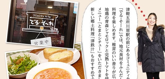 津軽五所川原駅の前にあるコミュニティカフェ「でる・そーれ」では、地元食材をふんだんに使った料理を楽しめます。椎茸のいい香りが広がる店内で、地鶏の青森シャモロックと完熟トマトを使った人気メニュー「とまとシチュー」をいただきました。新しい郷土料理「津鉄汁」もおすすめです！