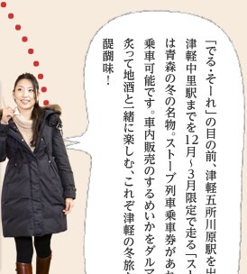 「でる・そーれ」の目の前、津軽五所川原駅を出発して津軽中里駅までを12月〜3月限定で走る「ストーブ列車」は青森の冬の名物。ストーブ列車乗車券があれば誰でも乗車可能です。車内販売のするめいかをダルマストーブで炙って地酒と一緒に楽しむ、これぞ津軽の冬旅ならではの醍醐味！