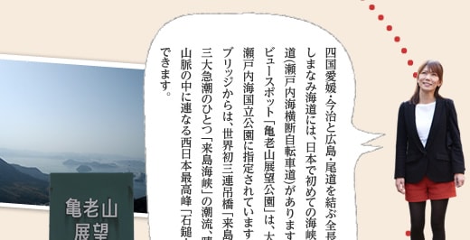 四国愛媛・今治と広島・尾道を結ぶ全長約70kmの瀬戸内しまなみ海道には、日本で初めての海峡を横断する自転車道(瀬戸内海横断自転車道)があります。そのしまなみ一のビュースポット「亀老山展望公園」は、大島の南端に位置し、瀬戸内海国立公園に指定されています。パノラマ展望台ブリッジからは、世界初三連吊橋「来島海峡大橋」と日本三大急潮のひとつ「来島海峡」の潮流、晴れた日には四国山脈の中に連なる西日本最高峰「石鎚山」を眺める事ができます。