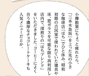 小樽散策にちょっと疲れたら、「三本木急坂」を上った先の小さな珈琲店「はち」でひと休み。昭和初期の古民家で使われていた建具や床、窓ガラスを可能な限り再利用した店内で、深煎りの「はちブレンド」をいただきました。コーヒーによく合う濃厚なチョコレートケーキも人気メニューだとか。