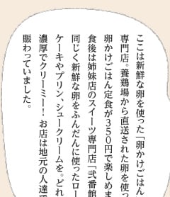 ここは新鮮な卵を使った「卵かけごはん」の専門店。養鶏場から直送された卵を使った卵かけごはん定食が350円で楽しめます。食後は姉妹店のスイーツ専門店「弐番館」で、同じく新鮮な卵をふんだんに使ったロールケーキやプリン、シュークリームを。どれも濃厚でクリーミー！ お店は地元の人達で賑わっていました。