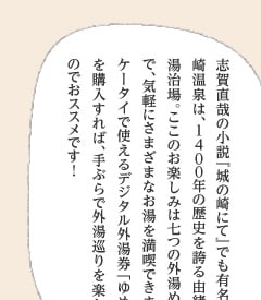 志賀直哉の小説『城の崎にて』でも有名な城崎温泉は、１４００年の歴史を誇る由緒ある湯治場。ここのお楽しみは七つの外湯めぐりで、気軽にさまざまなお湯を満喫できます。ケータイで使えるデジタル外湯券「ゆめぱ」を購入すれば、手ぶらで外湯巡りを楽しめるのでおススメです！