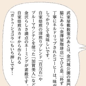 武家屋敷散策のあとは、金沢城公園の黒門脇にある「金澤屋珈琲店」でひと息。一杯ずつ丁寧にネルドリップされたコーヒーは、味がしっかりして美味しいです。自家焙煎の深煎りブレンド「百万石」やブルーマウンテンを使った「加賀美人」など、金沢らしさ満点のネーミングが素敵です。自家焙煎カカオから作られる「ガトゥ・ショコラ」もいち押しです！