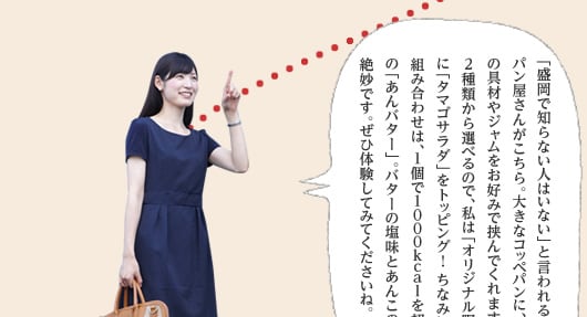 「盛岡で知らない人はいない」と言われるほど人気のパン屋さんがこちら。大きなコッペパンに、約60種類もの具材やジャムをお好みで挟んでくれます。具材は2種類から選べるので、私は「オリジナル野菜サンド」に「タマゴサラダ」をトッピング！ ちなみに人気の組み合わせは、1個で1,000kcalを超えると噂の「あんバター」。バターの塩味とあんこの甘さが絶妙です。ぜひ体験してみてくださいね。