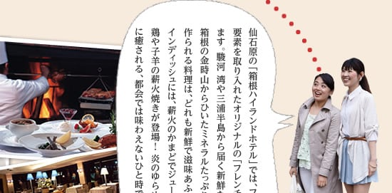 仙石原の「箱根ハイランドホテル」では、フランス料理に和食の要素を取り入れたオリジナルの「フレンチジャポネ」を楽しめます。駿河 湾や三浦半島から届く新鮮な魚介類と野菜、箱根の金時山からひいたミネラルたっぷりの伏流水を使って作られる料理は、どれも新鮮で滋 味あふれる味わい。そしてメインディッシュには、薪火のかまどでジューシーに焼き上げた地鶏や子羊の薪火焼きが登場！ 炎のゆらめきや薪が燃える音に癒される、都会では味わえないひと時です。